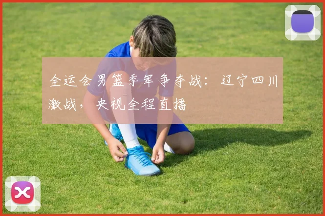 全运会男篮季军争夺战:辽宁四川激战,央视全程直播