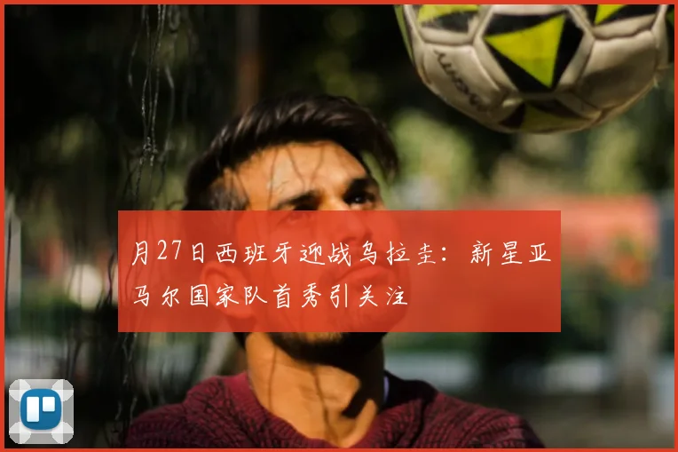月27日西班牙迎战乌拉圭:新星亚马尔国家队首秀引关注