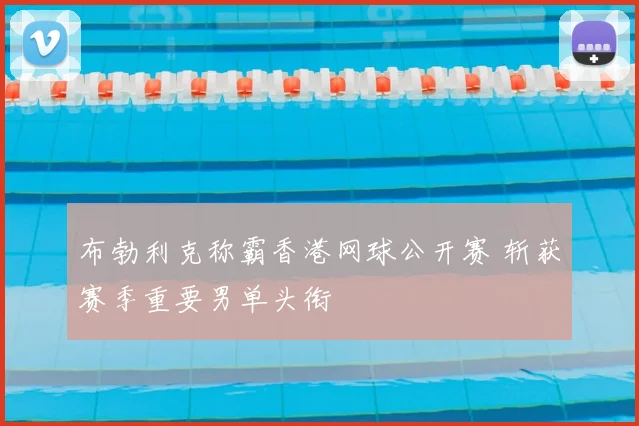布勃利克称霸香港网球公开赛 斩获赛季重要男单头衔