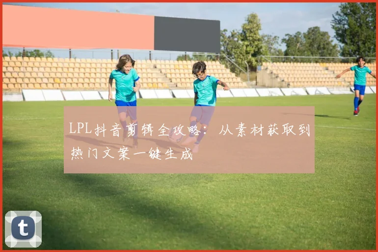 LPL抖音剪辑全攻略：从素材获取到热门文案一键生成