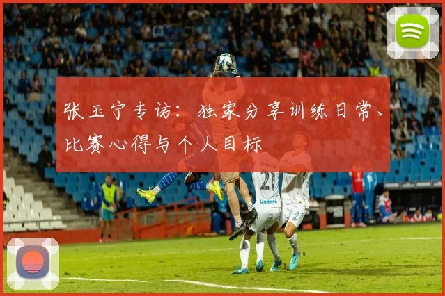 张玉宁专访：独家分享训练日常、比赛心得与个人目标
