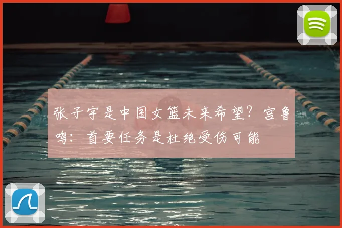 张子宇是中国女篮未来希望？宫鲁鸣：首要任务是杜绝受伤可能