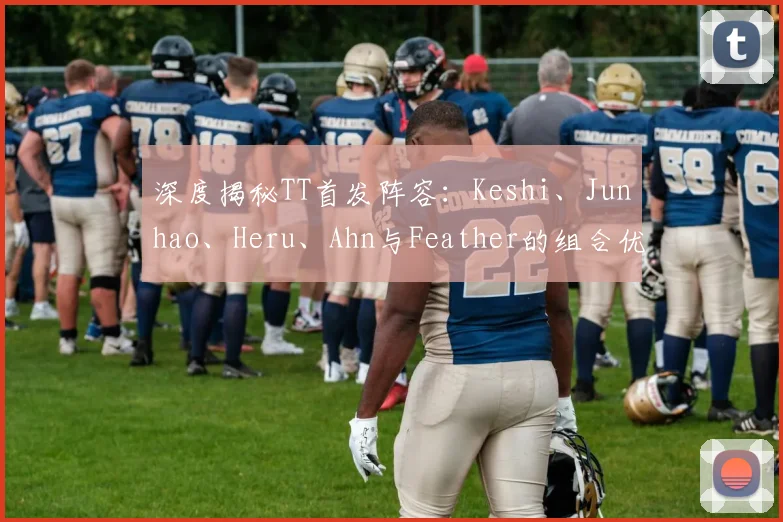 深度揭秘TT首发阵容：Keshi、Junhao、Heru、Ahn与Feather的组合优势