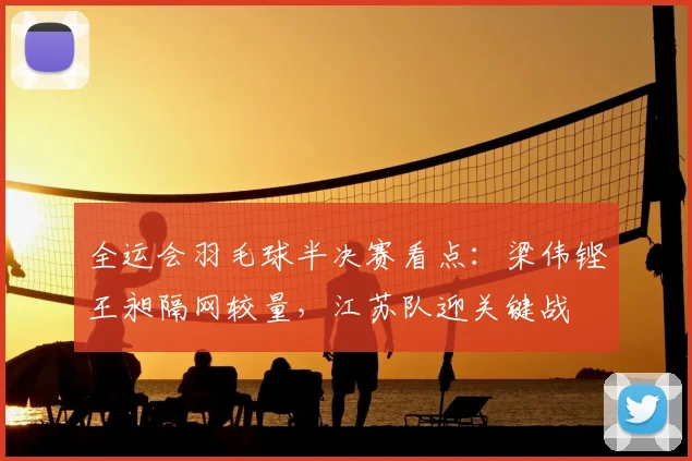 全运会羽毛球半决赛看点:梁伟铿王昶隔网较量,江苏队迎关键战
