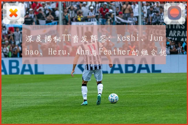 深度揭秘TT首发阵容：Keshi、Junhao、Heru、Ahn与Feather的组合优势