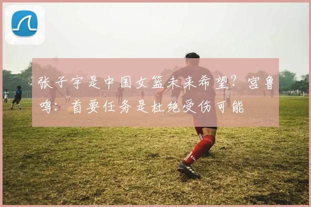张子宇是中国女篮未来希望？宫鲁鸣：首要任务是杜绝受伤可能