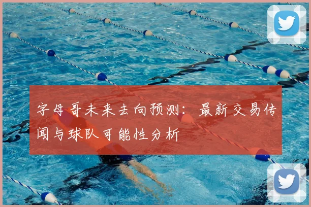 字母哥未来去向预测:最新交易传闻与球队可能性分析