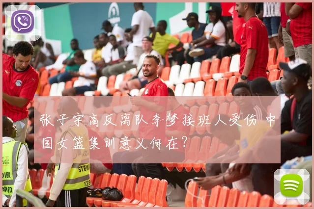 张子宇高反离队李梦接班人受伤 中国女篮集训意义何在?